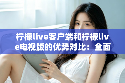 柠檬live客户端和柠檬live电视版的优势对比：全面解析助你选出最佳观看方案