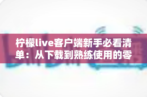 柠檬live客户端新手必看清单:从下载到熟练使用的零基础入门指南 柠檬live客户端新手必看清单:从下载到熟练使用的零基础入门指南