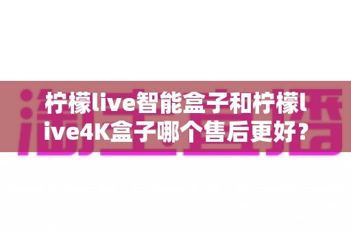 柠檬live智能盒子和柠檬live4K盒子哪个售后更好?2025年最全售后服务对比评测指南 柠檬live智能盒子和柠檬live4K盒子哪个售后更好?2025年最全售后服务对比评测指南