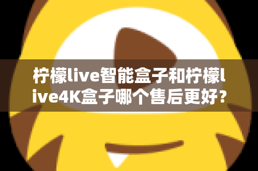 柠檬live智能盒子和柠檬live4K盒子哪个售后更好？2025年最全售后服务对比评测指南