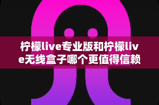 柠檬live专业版和柠檬live无线盒子哪个更值得信赖？一文读懂两款直播工具的核心差异与选购指南
