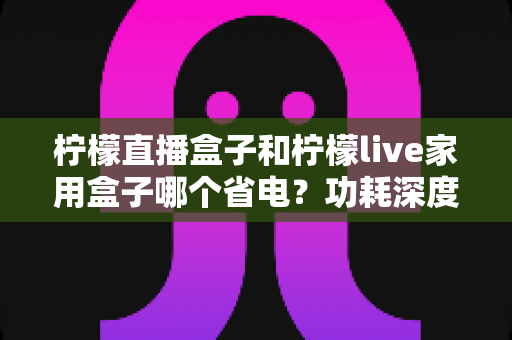柠檬直播盒子和柠檬live家用盒子哪个省电？功耗深度对比与省电选购全指南