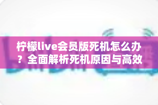 柠檬live会员版死机怎么办？全面解析死机原因与高效解决方法指南
