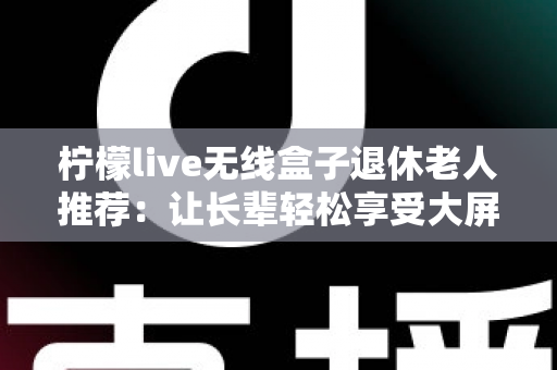 柠檬live无线盒子退休老人推荐:让长辈轻松享受大屏观影乐趣的智能选择 柠檬live无线盒子退休老人推荐:让长辈轻松享受大屏观影乐趣的智能选择