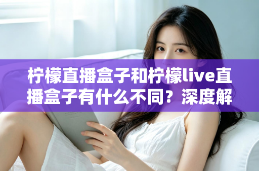 柠檬直播盒子和柠檬live直播盒子有什么不同？深度解析两大版本差异，帮你选对不选贵