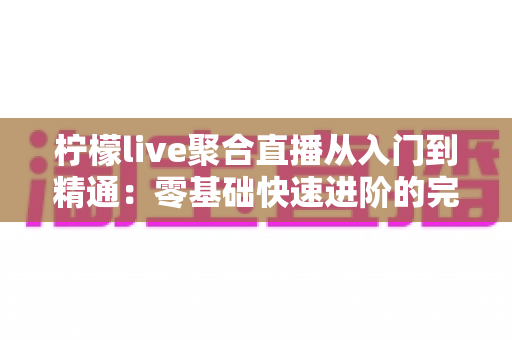 柠檬live聚合直播从入门到精通：零基础快速进阶的完整实战指南