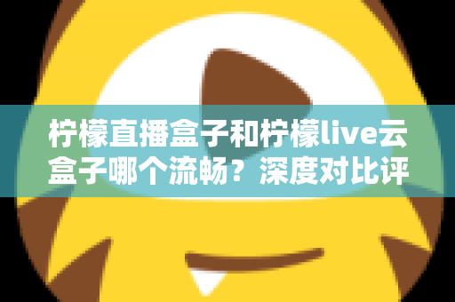 柠檬直播盒子和柠檬live云盒子哪个流畅？深度对比评测，帮你选出真正不卡顿的观影利器