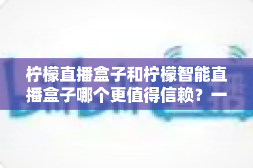 柠檬直播盒子和柠檬智能直播盒子哪个更值得信赖?一篇看懂差异的深度选购指南 柠檬直播盒子和柠檬智能直播盒子哪个更值得信赖?一篇看懂差异的深度选购指南