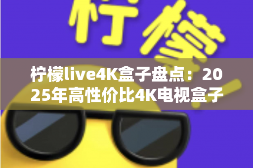 柠檬live4K盒子盘点：2025年高性价比4K电视盒子全方位评测与选购指南