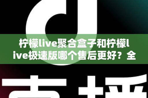 柠檬live聚合盒子和柠檬live极速版哪个售后更好？全方位售后对比与选购避坑指南