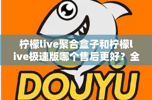 柠檬live聚合盒子和柠檬live极速版哪个售后更好？全方位售后对比与选购避坑指南