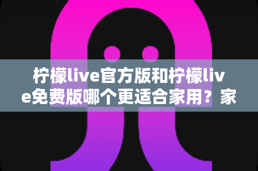 柠檬live官方版和柠檬live免费版哪个更适合家用？家庭用户全面对比评测与选择指南