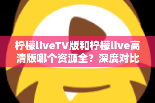 柠檬liveTV版和柠檬live高清版哪个资源全？深度对比帮你选对版本不踩坑