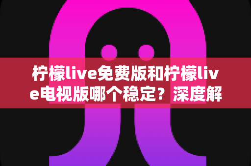 柠檬live免费版和柠檬live电视版哪个稳定？深度解析两大版本的稳定性差异与选购指南