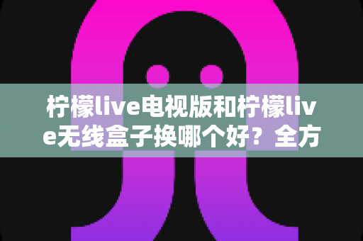 柠檬live电视版和柠檬live无线盒子换哪个好？全方位对比评测与选购指南