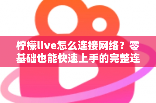 柠檬live怎么连接网络？零基础也能快速上手的完整连接教程与故障排查指南