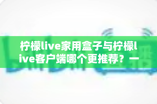 柠檬live家用盒子与柠檬live客户端哪个更推荐？一文读懂两种方案的优缺点与选购建议