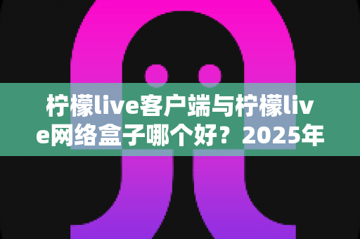 柠檬live客户端与柠檬live网络盒子哪个好？2025年最新选购指南与深度对比评测