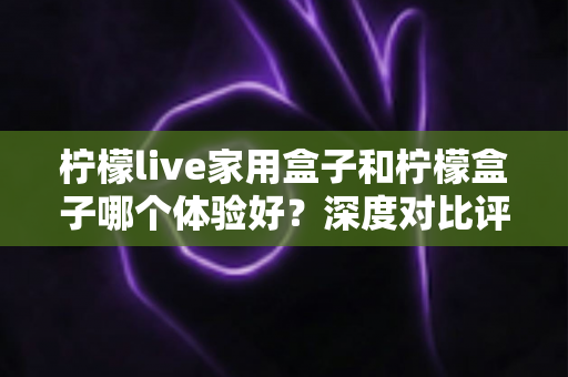 柠檬live家用盒子和柠檬盒子哪个体验好？深度对比评测帮你选对不选贵