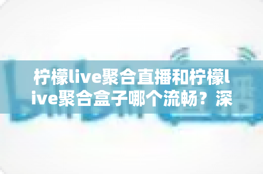 柠檬live聚合直播和柠檬live聚合盒子哪个流畅?深度对比实测与选购全指南 柠檬live聚合直播和柠檬live聚合盒子哪个流畅?深度对比实测与选购全指南