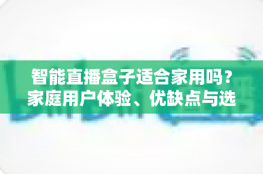 智能直播盒子适合家用吗？家庭用户体验、优缺点与选购指南全面解析