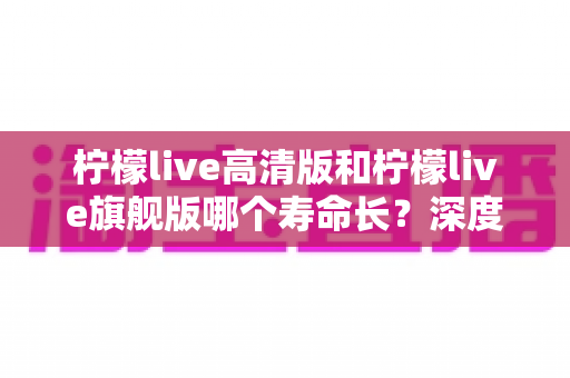 柠檬live高清版和柠檬live旗舰版哪个寿命长？深度解析两款设备的耐用性差异与选购指南