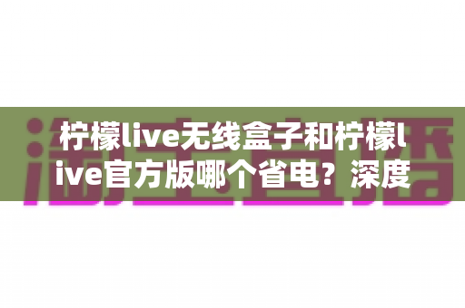 柠檬live无线盒子和柠檬live官方版哪个省电？深度实测对比助你轻松选择
