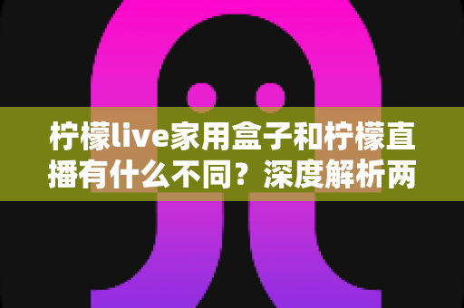 柠檬live家用盒子和柠檬直播有什么不同?深度解析两者区别、功能对比与选购指南 柠檬live家用盒子和柠檬直播有什么不同?深度解析两者区别、功能对比与选购指南