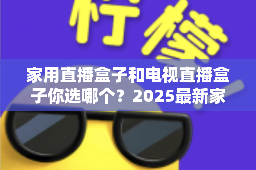 家用直播盒子和电视直播盒子你选哪个？2025最新家庭选购指南助你避坑不踩雷