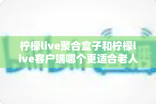 柠檬live聚合盒子和柠檬live客户端哪个更适合老人用？2025年最新选购指南与家庭使用全解析
