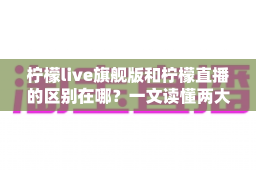 柠檬live旗舰版和柠檬直播的区别在哪？一文读懂两大版本的功能差异与选择指南