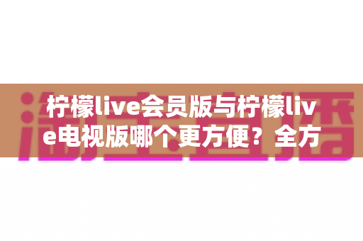 柠檬live会员版与柠檬live电视版哪个更方便？全方位对比帮你选出最适合的版本