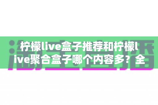 柠檬live盒子推荐和柠檬live聚合盒子哪个内容多?全面对比解析与选购指南 柠檬live盒子推荐和柠檬live聚合盒子哪个内容多?全面对比解析与选购指南