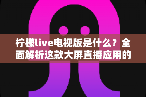 柠檬live电视版是什么？全面解析这款大屏直播应用的功能、安装与使用指南