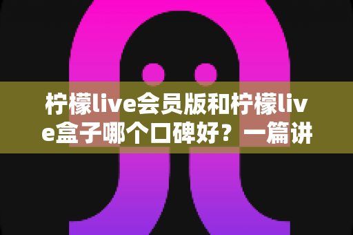 柠檬live会员版和柠檬live盒子哪个口碑好?一篇讲透的深度对比评测指南 柠檬live会员版和柠檬live盒子哪个口碑好?一篇讲透的深度对比评测指南