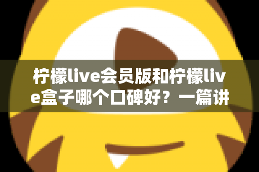 柠檬live会员版和柠檬live盒子哪个口碑好？一篇讲透的深度对比评测指南