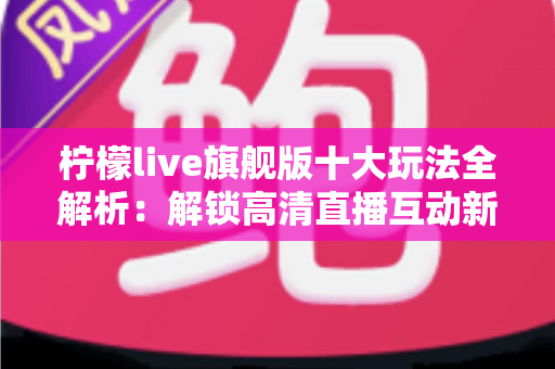 柠檬live旗舰版十大玩法全解析：解锁高清直播互动新体验的完整指南