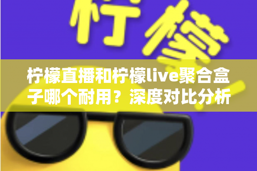 柠檬直播和柠檬live聚合盒子哪个耐用?深度对比分析与选购全指南 柠檬直播和柠檬live聚合盒子哪个耐用?深度对比分析与选购全指南