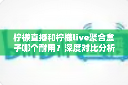 柠檬直播和柠檬live聚合盒子哪个耐用?深度对比分析与选购全指南 柠檬直播和柠檬live聚合盒子哪个耐用?深度对比分析与选购全指南
