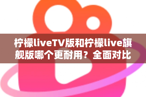 柠檬liveTV版和柠檬live旗舰版哪个更耐用？全面对比解析助你选对版本