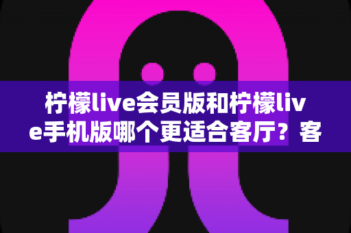 柠檬live会员版和柠檬live手机版哪个更适合客厅?客厅大屏观影场景下的版本选择全解析 柠檬live会员版和柠檬live手机版哪个更适合客厅?客厅大屏观影场景下的版本选择全解析