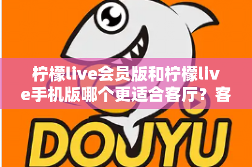柠檬live会员版和柠檬live手机版哪个更适合客厅？客厅大屏观影场景下的版本选择全解析