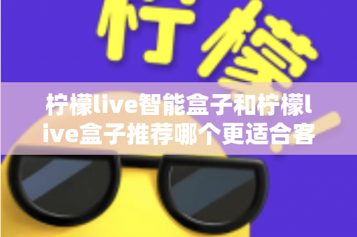 柠檬live智能盒子和柠檬live盒子推荐哪个更适合客厅？一份帮你做决定的家庭影音选购深度指南
