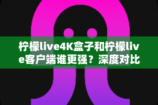 柠檬live4K盒子和柠檬live客户端谁更强？深度对比评测与选购指南