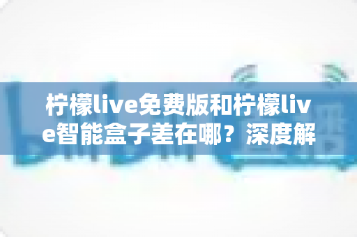 柠檬live免费版和柠檬live智能盒子差在哪？深度解析两者区别与选购全指南