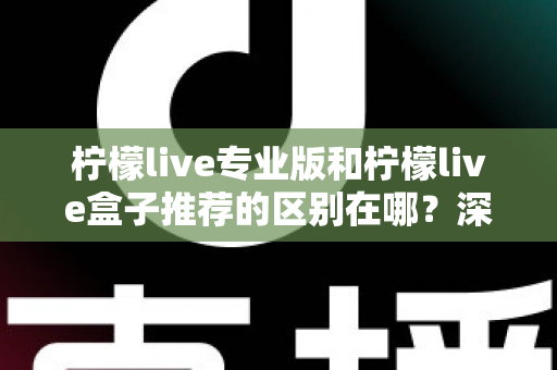 柠檬live专业版和柠檬live盒子推荐的区别在哪？深度解析两大版本差异，帮你选对不踩坑