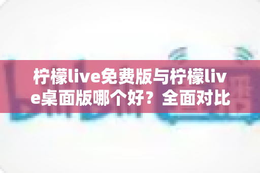 柠檬live免费版与柠檬live桌面版哪个好？全面对比分析与选购指南助你轻松决策