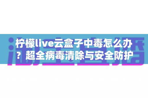 柠檬live云盒子中毒怎么办？超全病毒清除与安全防护指南，助你快速恢复流畅体验