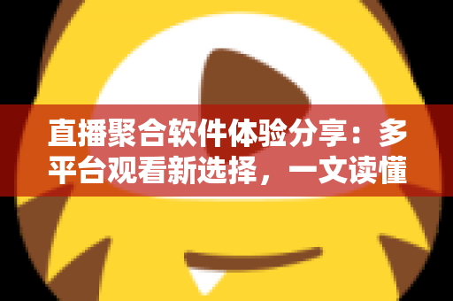直播聚合软件体验分享：多平台观看新选择，一文读懂优缺点与使用心得