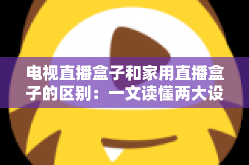 电视直播盒子和家用直播盒子的区别：一文读懂两大设备的定位、功能与选购技巧